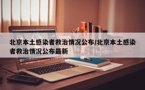 北京本土感染者救治情况公布/北京本土感染者救治情况公布最新